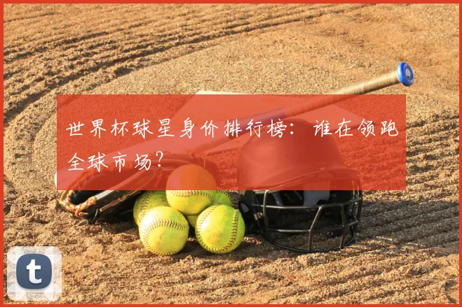 世界杯球星身价排行榜:谁在领跑全球市场?