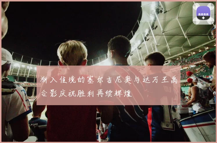 渐入佳境的塞尔吉尼奥与达万王禹合影庆祝胜利再续辉煌