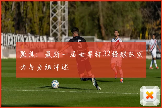 聚焦:最新一届世界杯32强球队实力与分组评述