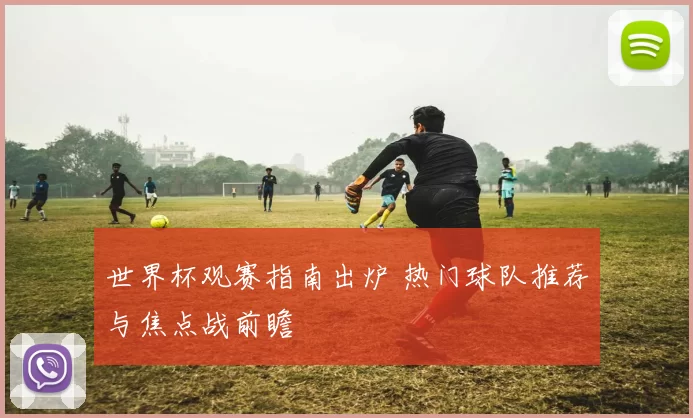 世界杯观赛指南出炉 热门球队推荐与焦点战前瞻