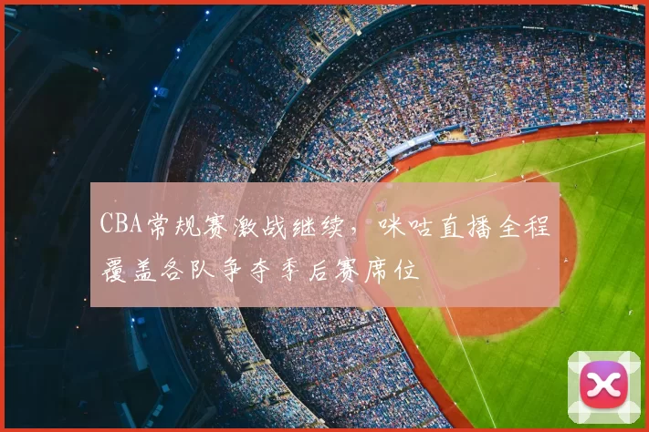 CBA常规赛激战继续,咪咕直播全程覆盖各队争夺季后赛席位