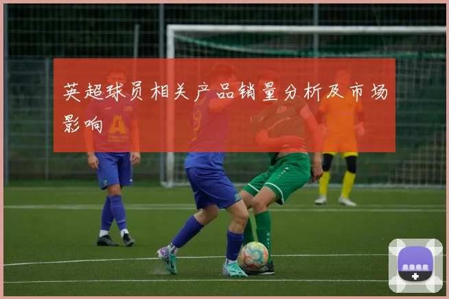 英超球员相关产品销量分析及市场影响