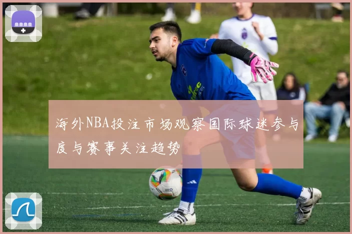海外NBA投注市场观察国际球迷参与度与赛事关注趋势