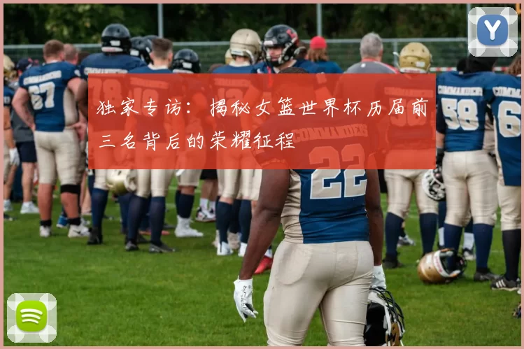 独家专访：揭秘女篮世界杯历届前三名背后的荣耀征程