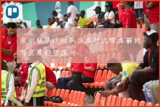 深圳极限运动队技术对比深度解析与发展趋势探讨
