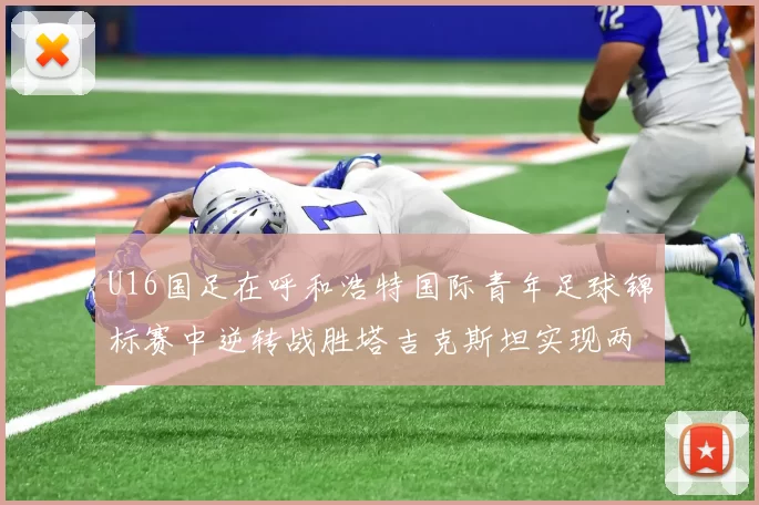 U16国足在呼和浩特国际青年足球锦标赛中逆转战胜塔吉克斯坦实现两连胜