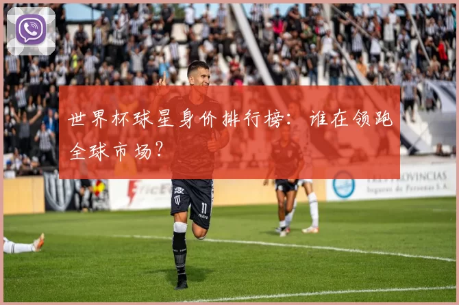 世界杯球星身价排行榜：谁在领跑全球市场？