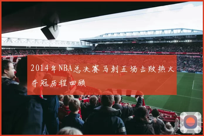 2014年NBA总决赛马刺五场击败热火夺冠历程回顾