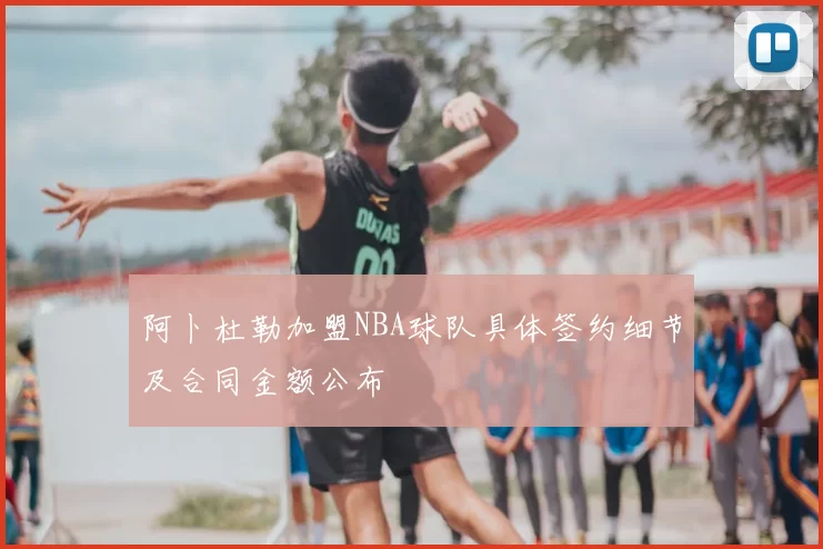 阿卜杜勒加盟NBA球队具体签约细节及合同金额公布