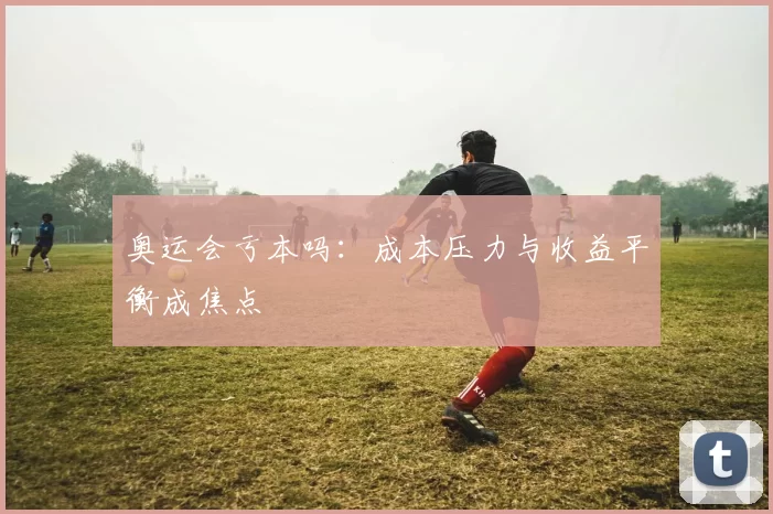 奥运会亏本吗:成本压力与收益平衡成焦点