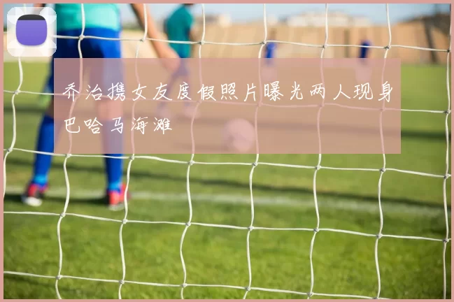 乔治携女友度假照片曝光两人现身巴哈马海滩