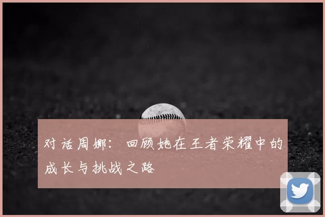 对话周娜:回顾她在王者荣耀中的成长与挑战之路