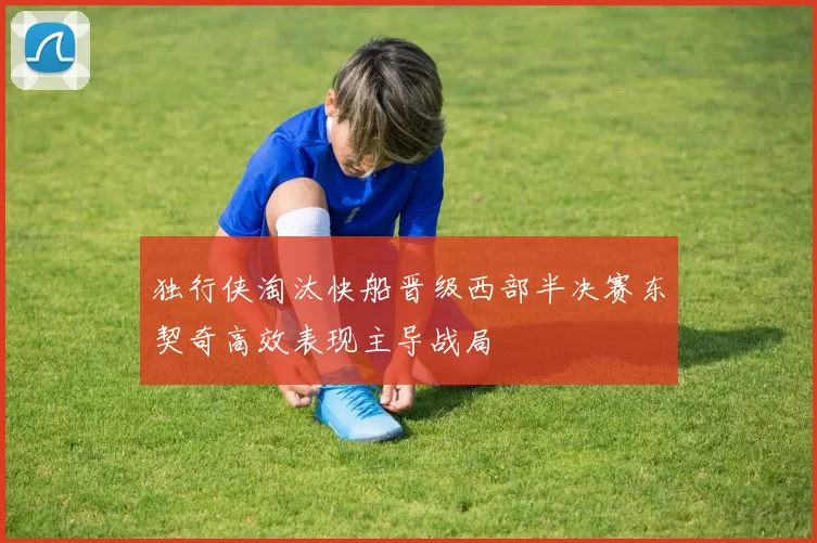 独行侠淘汰快船晋级西部半决赛东契奇高效表现主导战局