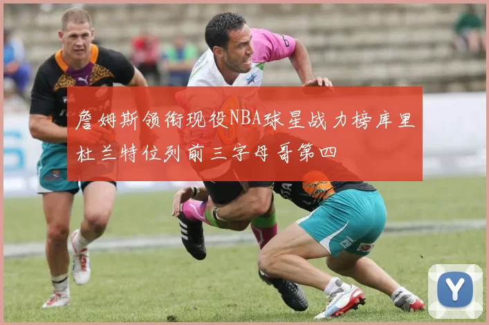 詹姆斯领衔现役NBA球星战力榜库里杜兰特位列前三字母哥第四