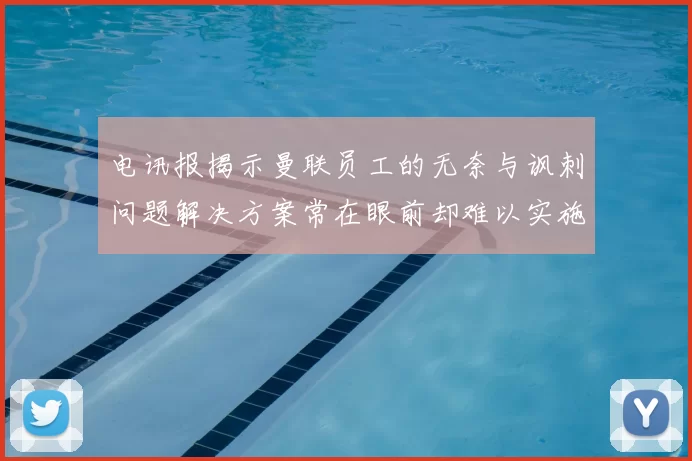 电讯报揭示曼联员工的无奈与讽刺问题解决方案常在眼前却难以实施