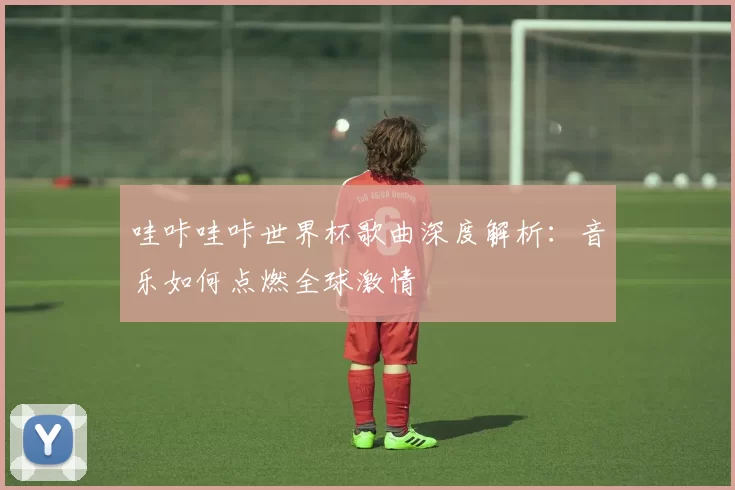 哇咔哇咔世界杯歌曲深度解析：音乐如何点燃全球激情