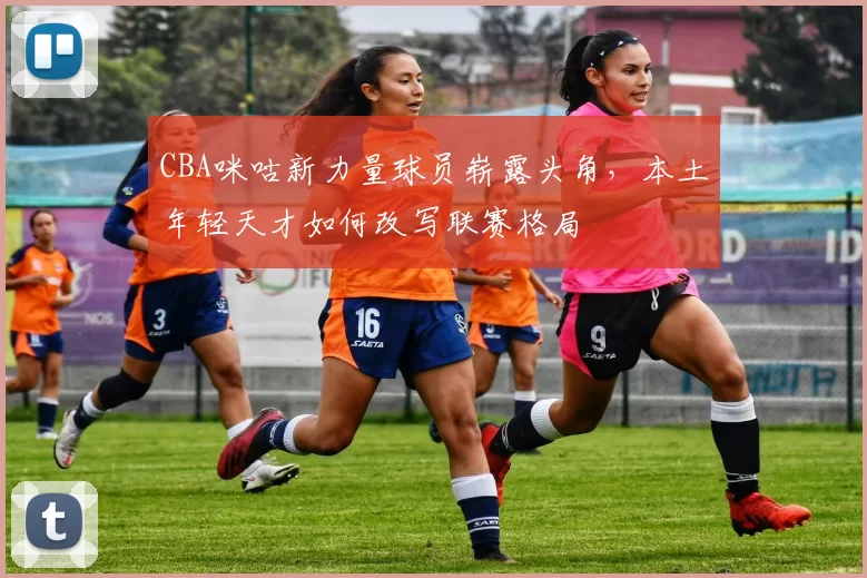 CBA咪咕新力量球员崭露头角,本土年轻天才如何改写联赛格局