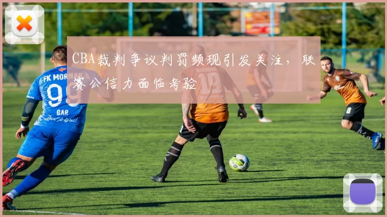 CBA裁判争议判罚频现引发关注,联赛公信力面临考验
