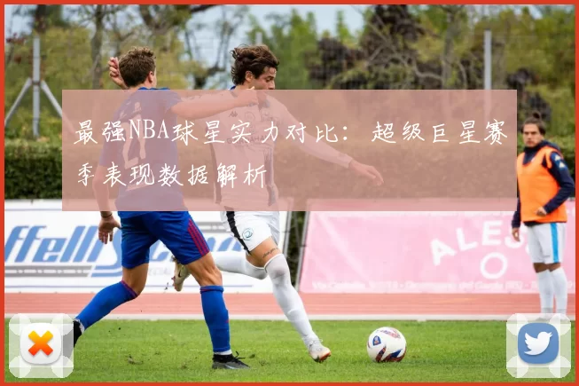 最强NBA球星实力对比：超级巨星赛季表现数据解析