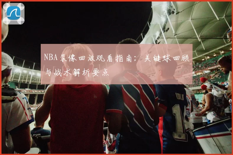 NBA录像回放观看指南:关键球回顾与战术解析要点