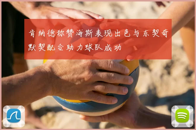肯纳德称赞海斯表现出色与东契奇默契配合助力球队成功