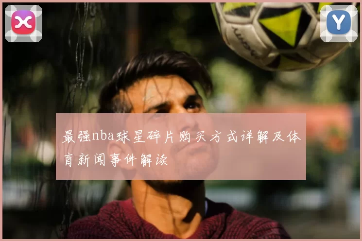 最强nba球星碎片购买方式详解及体育新闻事件解读