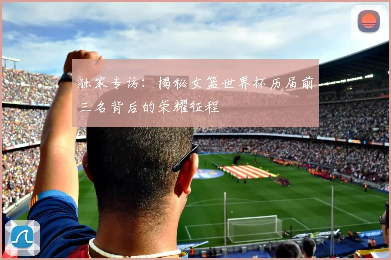 独家专访：揭秘女篮世界杯历届前三名背后的荣耀征程