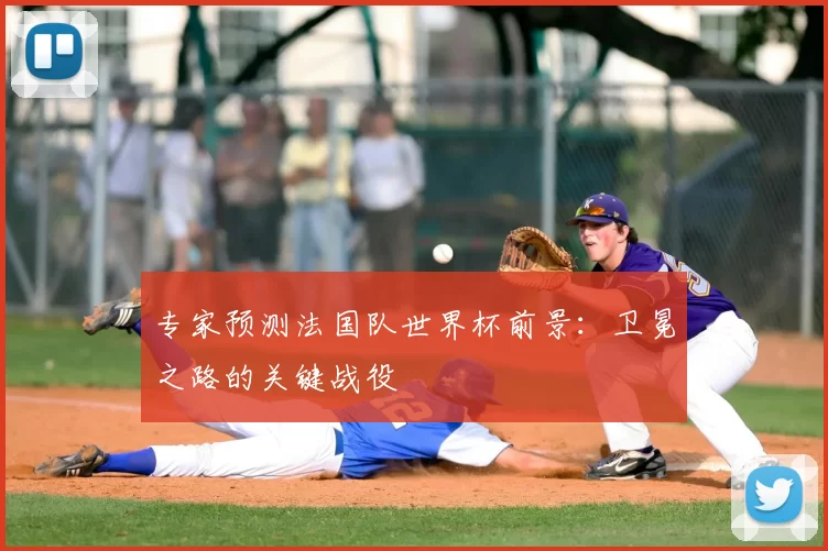 专家预测法国队世界杯前景：卫冕之路的关键战役