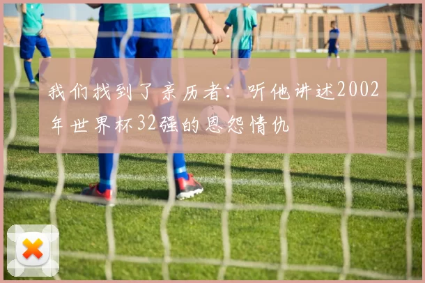 我们找到了亲历者:听他讲述2002年世界杯32强的恩怨情仇