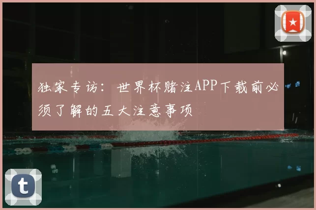 独家专访：世界杯赌注APP下载前必须了解的五大注意事项