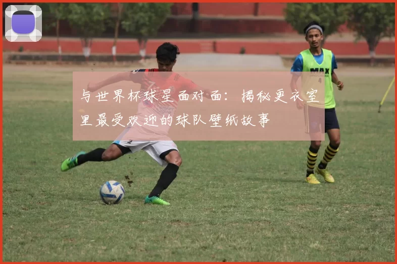 与世界杯球星面对面:揭秘更衣室里最受欢迎的球队壁纸故事