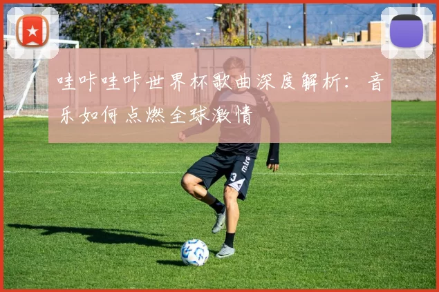 哇咔哇咔世界杯歌曲深度解析:音乐如何点燃全球激情