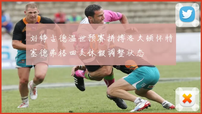刘铮古德温世预赛拼搏洛夫顿怀特塞德弗格回美休假调整状态