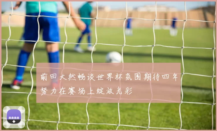前田大然畅谈世界杯氛围期待四年努力在赛场上绽放光彩
