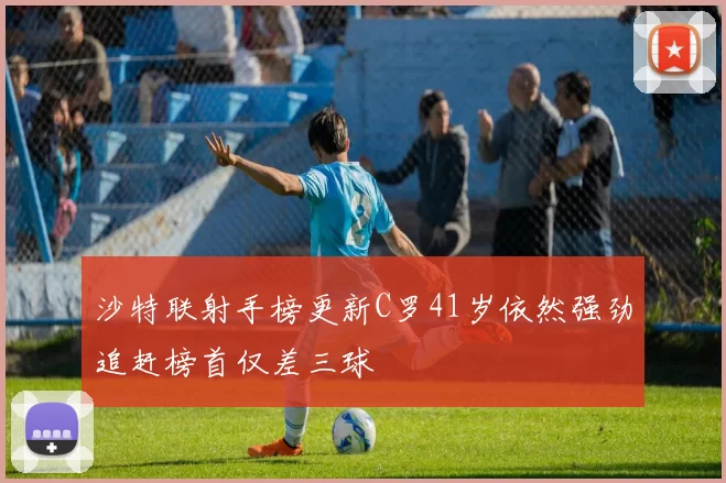 沙特联射手榜更新C罗41岁依然强劲追赶榜首仅差三球